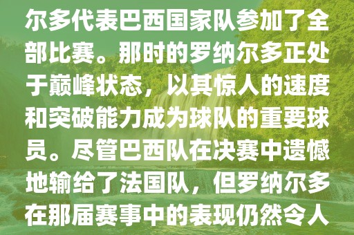 在1998年法国世界杯上，罗纳尔多代表巴西国家队参加了全部比赛。那时的罗纳尔多正处于巅峰状态，以其惊人的速度和突破能力成为球队的重要球员。尽管巴西队在决赛中遗憾地输给了法国队，但罗纳尔多在那届赛事中的表现仍然令人瞩目。