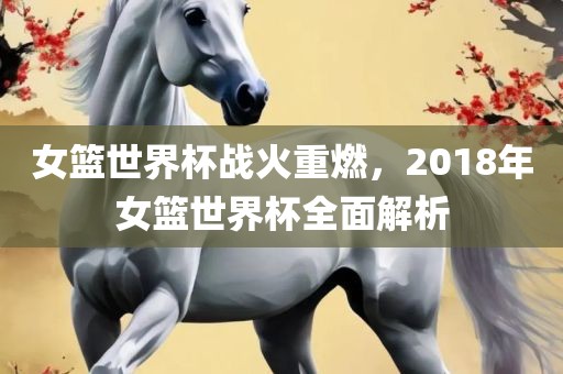女篮世界杯战火重燃，2018年女篮世界杯全面解析