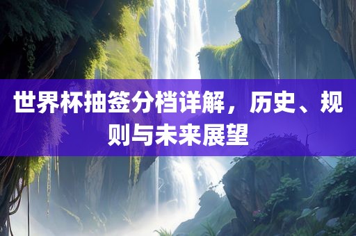 世界杯抽签分档详解，历史、规则与未来展望