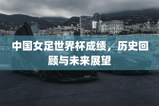 中国女足世界杯成绩，历史回顾与未来展望