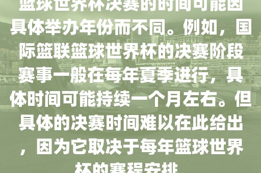 篮球世界杯决赛的时间可能因具体举办年份而不同。例如，国际篮联篮球世界杯的决赛阶段赛事一般在每年夏季进行，具体时间可能持续一个月左右。但具体的决赛时间难以在此给出，因为它取决于每年篮球世界杯的赛程安排。眉山市正发家政服务有限公司