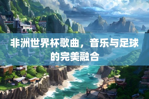 非洲世界杯歌曲，音乐与足球的完美融合