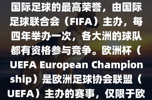 世界杯（FIFA World Cup）是国际足球的最高荣誉，由国际足球联合会（FIFA）主办，每四年举办一次，各大洲的球队都有资格参与竞争。欧洲杯（UEFA European Championship）是欧洲足球协会联盟（UEFA）主办的赛事，仅限于欧洲国家的国家队参加。