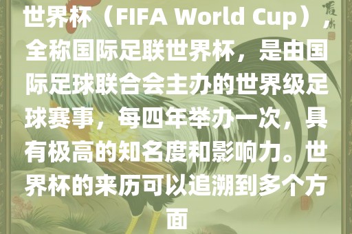世界杯（FIFA World Cup），全称国际足联世界杯，是由国际足球联合会主办的世界级足球赛事，每四年举办一次，具有极高的知名度和影响力。世界杯的来历可以追溯到多个方面