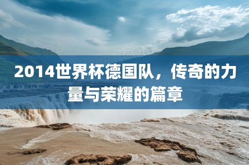 2014世界杯德国队，传奇的力量与荣耀的篇章