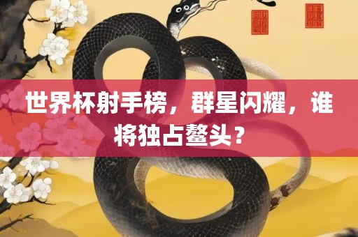 世界杯射手榜，群星闪耀，谁将独占鳌头？