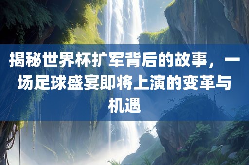 揭秘世界杯扩军背后的故事，一场足球盛宴即将上演的变革与机遇