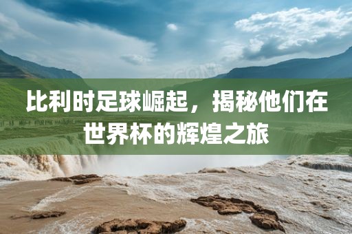 比利时足球崛起，揭秘他们在世界杯的辉煌之旅眉山市正发家政服务有限公司