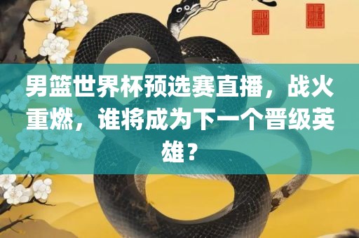 男篮世界杯预选赛直播，战火重燃，谁将成为下一个晋级英雄？