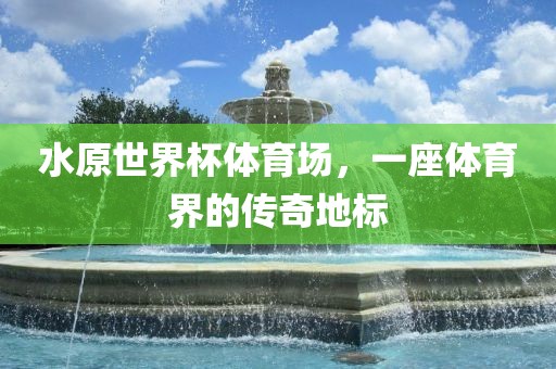 水原世界杯体育场，一座体育界的传奇地标眉山市正发家政服务有限公司