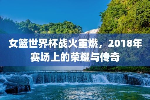女篮世界杯战火重燃，2018年赛场上的荣耀与传奇