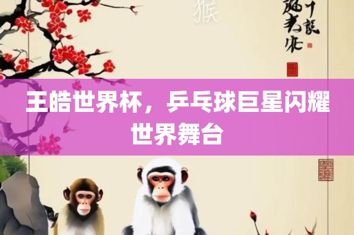 王皓世界杯，乒乓球巨星闪耀世界舞台