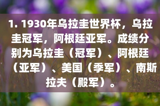 1. 1930年乌拉圭世界杯，乌拉圭冠军，阿根廷亚军。成绩分别为乌拉圭（冠军）、阿根廷（亚军）、美国（季军）、南斯拉夫（殿军）。
