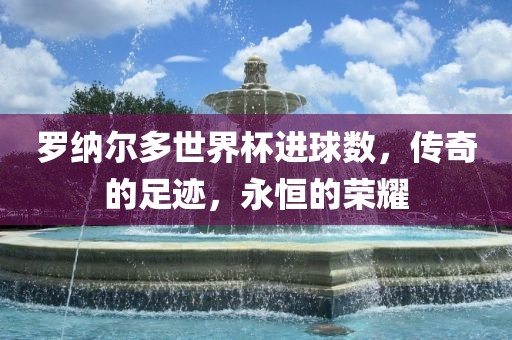 罗纳尔多世界杯进球数，传奇的足迹，永恒的荣耀