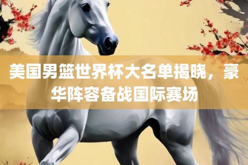 美国男篮世界杯大名单揭晓，豪华阵容备战国际赛场