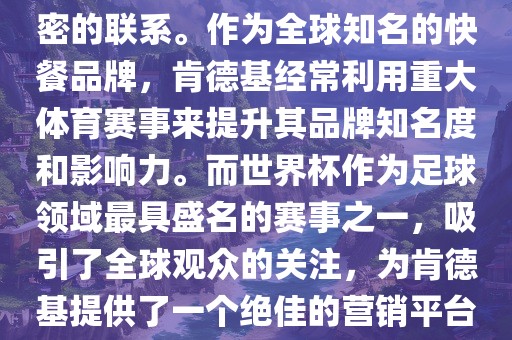 肯德基与世界杯之间存在着紧密的联系。作为全球知名的快餐品牌，肯德基经常利用重大体育赛事来提升其品牌知名度和影响力。而世界杯作为足球领域最具盛名的赛事之一，吸引了全球观众的关注，为肯德基提供了一个绝佳的营销平台。