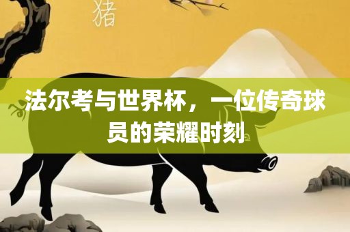 法尔考与世界杯，一位传奇球员的荣耀时刻