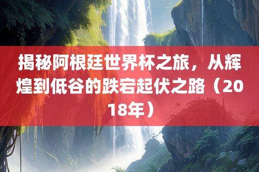 揭秘阿根廷世界杯之旅，从辉煌到低谷的跌宕起伏之路（2018年）眉山市正发家政服务有限公司