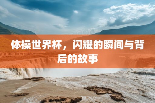 体操世界杯，闪耀的瞬间与背后的故事