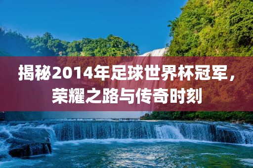 揭秘2014年足球世界杯冠军，荣耀之路与传奇时刻