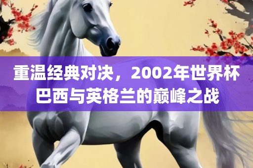 重温经典对决，2002年世界杯巴西与英格兰的巅峰之战