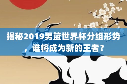 揭秘2019男篮世界杯分组形势，谁将成为新的王者？