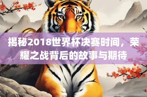 揭秘2018世界杯决赛时间，荣耀之战背后的故事与期待