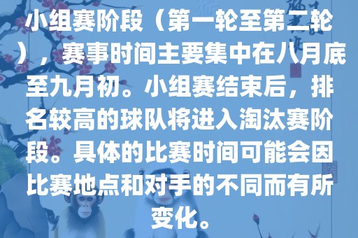 小组赛阶段（第一轮至第二轮），赛事时间主要集中在八月底至九月初。小组赛结束后，排名较高的球队将进入淘汰赛阶段。具体的比赛时间可能会因比赛地点和对手的不同而有所变化。