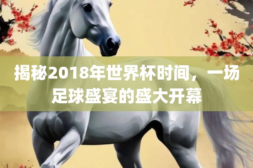 揭秘2018年世界杯时间，一场足球盛宴的盛大开幕