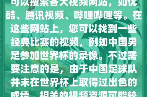 关于中国足球世界杯的视频，您可以搜索各大视频网站，如优酷、腾讯视频、哔哩哔哩等。在这些网站上，您可以找到一些经典比赛的视频，例如中国男足参加世界杯的录像。不过需要注意的是，由于中国足球队并未在世界杯上取得过出色的成绩，相关的视频资源可能较少。