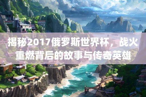 揭秘2017俄罗斯世界杯，战火重燃背后的故事与传奇英雄
