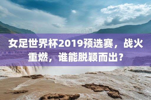 女足世界杯2019预选赛，战火重燃，谁能脱颖而出？