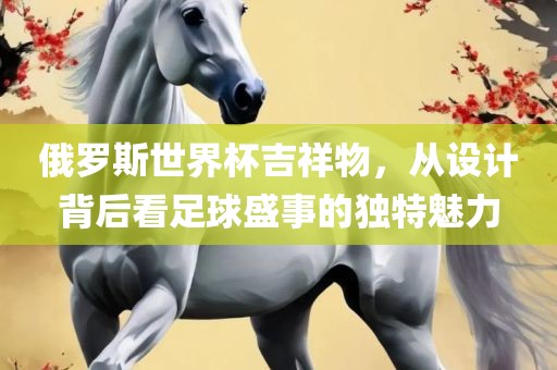 俄罗斯世界杯吉祥物，从设计背后看足球盛事的独特魅力