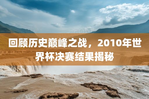 回顾历史巅峰之战，2010年世界杯决赛结果揭秘