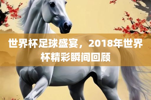 世界杯足球盛宴，2018年世界杯精彩瞬间回顾