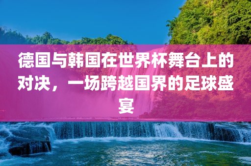 德国与韩国在世界杯舞台上的对决，一场跨越国界的足球盛宴