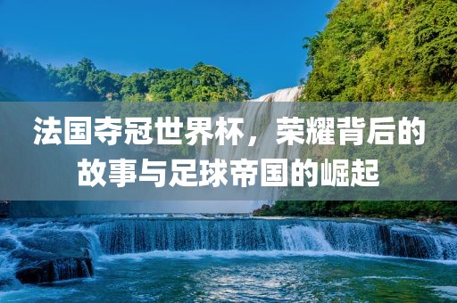 法国夺冠世界杯，荣耀背后的故事与足球帝国的崛起