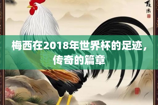 梅西在2018年世界杯的足迹，传奇的篇章