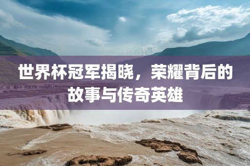 世界杯冠军揭晓，荣耀背后的故事与传奇英雄