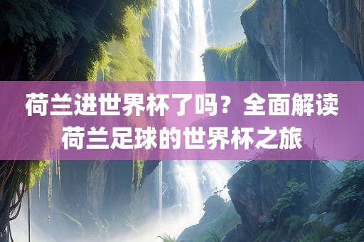 荷兰进世界杯了吗？全面解读荷兰足球的世界杯之旅