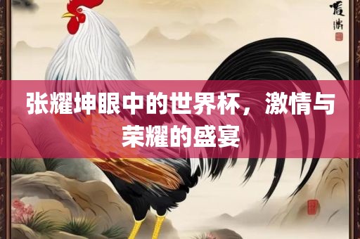 张耀坤眼中的世界杯，激情与荣耀的盛宴
