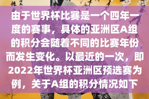 由于世界杯比赛是一个四年一度的赛事，具体的亚洲区A组的积分会随着不同的比赛年份而发生变化。以最近的一次，即2022年世界杯亚洲区预选赛为例，关于A组的积分情况如下