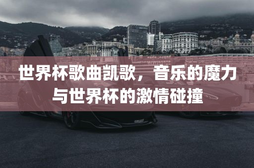 世界杯歌曲凯歌，音乐的魔力与世界杯的激情碰撞眉山市正发家政服务有限公司
