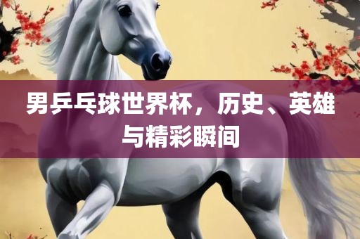 男乒乓球世界杯，历史、英雄与精彩瞬间
