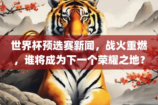 世界杯预选赛新闻，战火重燃，谁将成为下一个荣耀之地？
