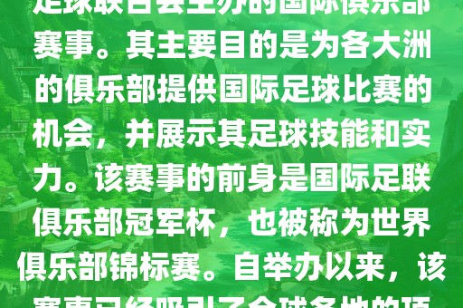 国际足联俱乐部世界杯（FIFA Club World Cup，简称，俱乐部世界杯），是一项由国际足球联合会主办的国际俱乐部赛事。其主要目的是为各大洲的俱乐部提供国际足球比赛的机会，并展示其足球技能和实力。该赛事的前身是国际足联俱乐部冠军杯，也被称为世界俱乐部锦标赛。自举办以来，该赛事已经吸引了全球各地的顶级俱乐部参与。这项赛事的冠军被视为全球俱乐部足球的最高荣誉之一。