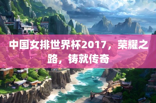 中国女排世界杯2017，荣耀之路，铸就传奇