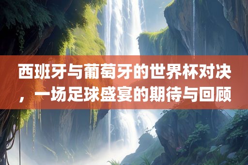 西班牙与葡萄牙的世界杯对决，一场足球盛宴的期待与回顾