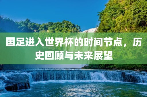 国足进入世界杯的时间节点，历史回顾与未来展望