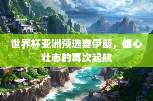 世界杯亚洲预选赛伊朗，雄心壮志的再次起航眉山市正发家政服务有限公司